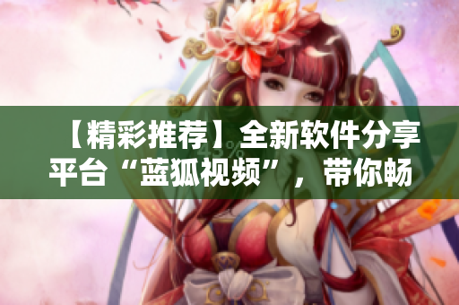 【精彩推荐】全新软件分享平台“蓝狐视频”，带你畅享最新科技趋势