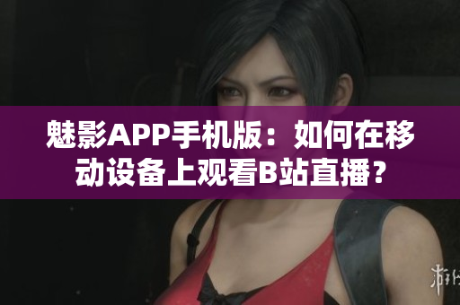 魅影APP手机版：如何在移动设备上观看B站直播？