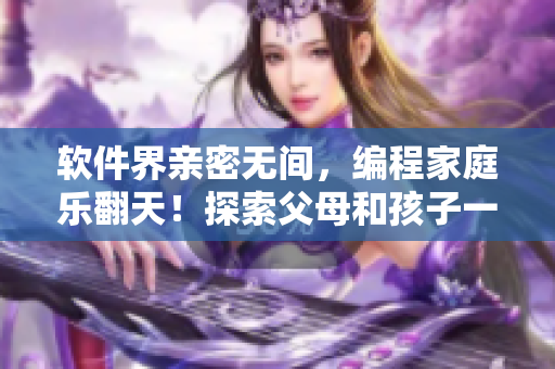 软件界亲密无间，编程家庭乐翻天！探索父母和孩子一起学编程的乐趣