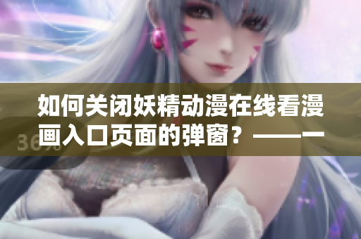 如何关闭妖精动漫在线看漫画入口页面的弹窗？——一个网络软件编辑的实用技巧