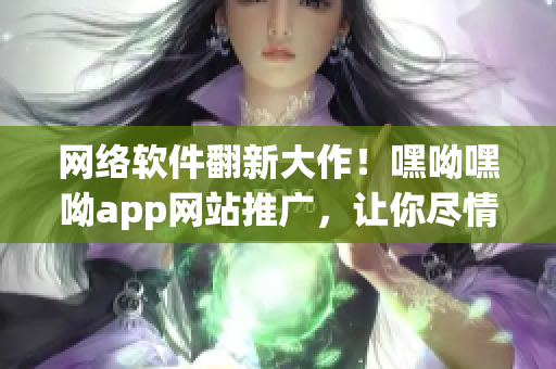 网络软件翻新大作！嘿呦嘿呦app网站推广，让你尽情体验前沿科技！