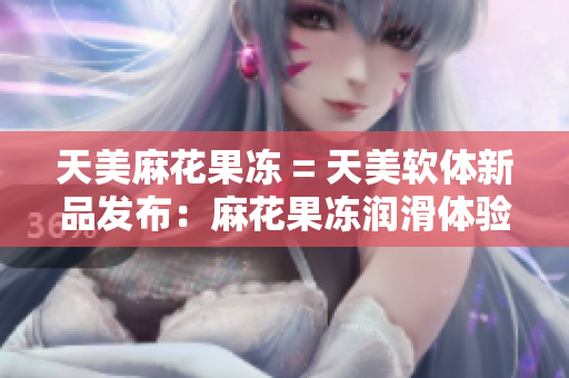 天美麻花果冻 = 天美软体新品发布：麻花果冻润滑体验