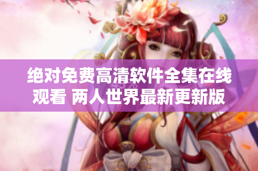 绝对免费高清软件全集在线观看 两人世界最新更新版获取指南