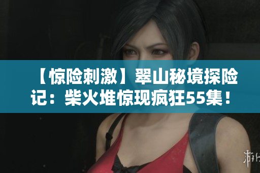 【惊险刺激】翠山秘境探险记：柴火堆惊现疯狂55集！