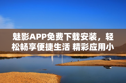 魅影APP免费下载安装，轻松畅享便捷生活 精彩应用小编推荐