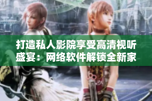 打造私人影院享受高清视听盛宴：网络软件解锁全新家庭娱乐模式