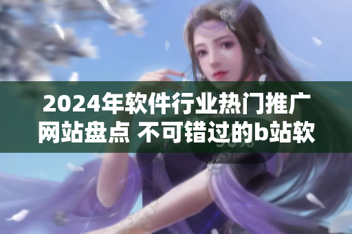 2024年软件行业热门推广网站盘点 不可错过的b站软件资源分享平台
