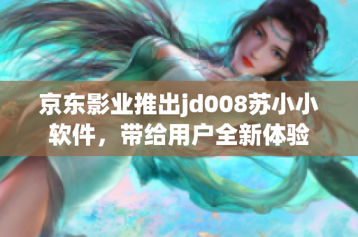 京东影业推出jd008苏小小软件，带给用户全新体验