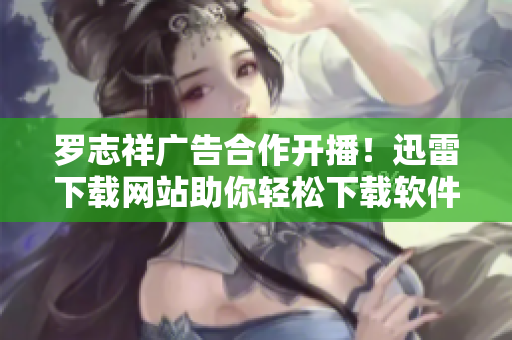 罗志祥广告合作开播！迅雷下载网站助你轻松下载软件