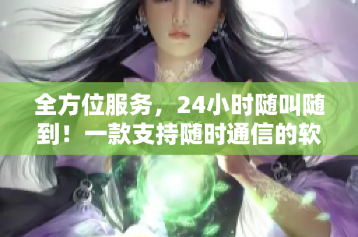 全方位服务，24小时随叫随到！一款支持随时通信的软件助您解决问题