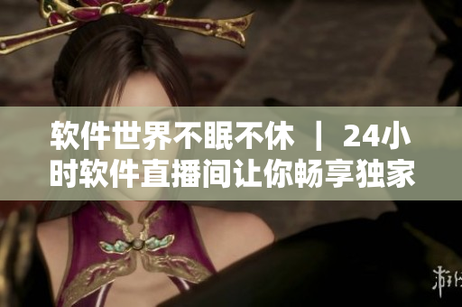 软件世界不眠不休 ｜ 24小时软件直播间让你畅享独家资讯