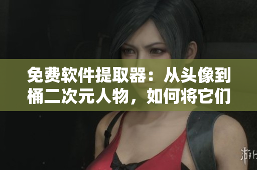 免费软件提取器：从头像到桶二次元人物，如何将它们转化为实用工具