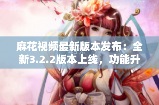 麻花视频最新版本发布：全新3.2.2版本上线，功能升级优化！