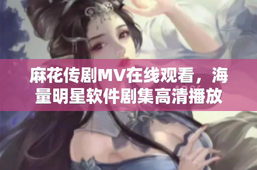 麻花传剧MV在线观看，海量明星软件剧集高清播放