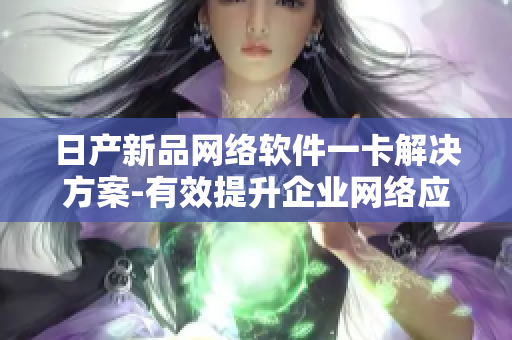 日产新品网络软件一卡解决方案-有效提升企业网络应用实用性