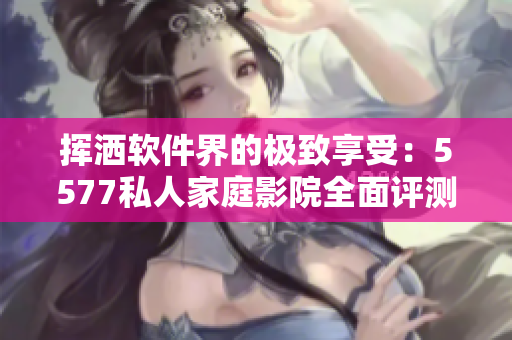 挥洒软件界的极致享受：5577私人家庭影院全面评测