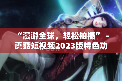“漫游全球，轻松拍摄” - 蘑菇短视频2023版特色功能大揭秘