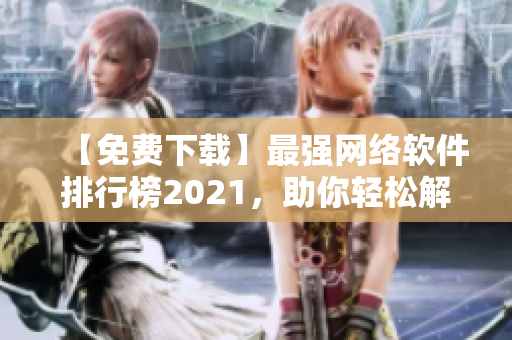 【免费下载】最强网络软件排行榜2021，助你轻松解锁网络世界！