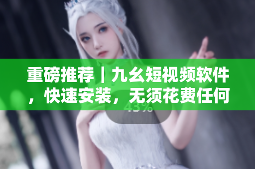重磅推荐｜九幺短视频软件，快速安装，无须花费任何费用！