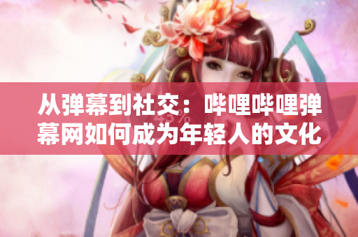 从弹幕到社交：哔哩哔哩弹幕网如何成为年轻人的文化圈