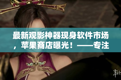 最新观影神器现身软件市场，苹果商店曝光！——专注软件类文章的编辑报道