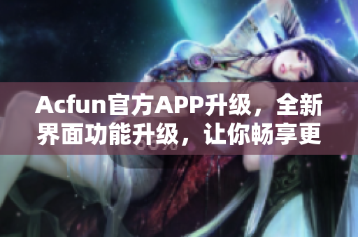 Acfun官方APP升级，全新界面功能升级，让你畅享更好的弹幕看片体验