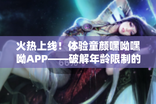 火热上线！体验童颜嘿呦嘿呦APP——破解年龄限制的网络软件