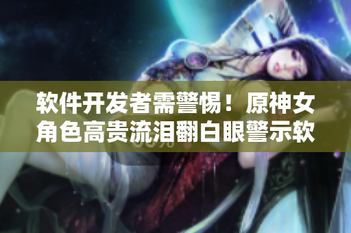 软件开发者需警惕！原神女角色高贵流泪翻白眼警示软件开发陷阱