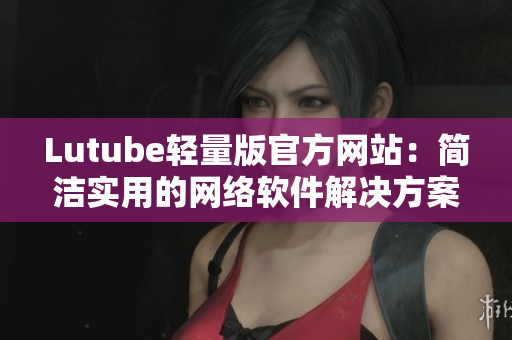 Lutube轻量版官方网站：简洁实用的网络软件解决方案