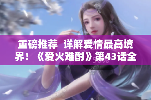 重磅推荐  详解爱情最高境界！《爱火难酎》第43话全面解析！附最新更新！
