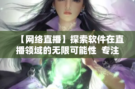【网络直播】探索软件在直播领域的无限可能性  专注网络软件编辑分享