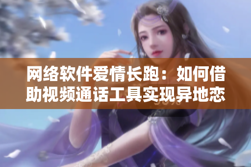 网络软件爱情长跑：如何借助视频通话工具实现异地恋一周内6次连线？