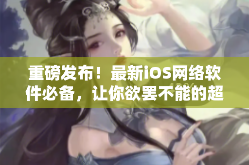 重磅发布！最新iOS网络软件必备，让你欲罢不能的超级工具上线！