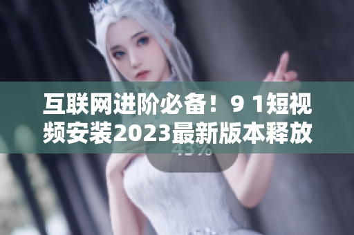 互联网进阶必备！9 1短视频安装2023最新版本释放更强大软件功能
