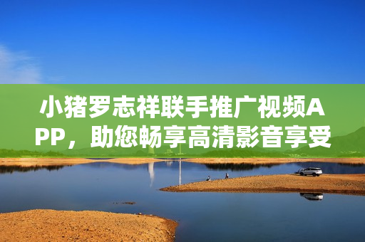 小猪罗志祥联手推广视频APP，助您畅享高清影音享受