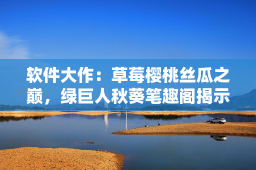 软件大作：草莓樱桃丝瓜之巅，绿巨人秋葵笔趣阁揭示探秘