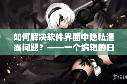 如何解决软件界面中隐私泄露问题？——一个编辑的日常思考