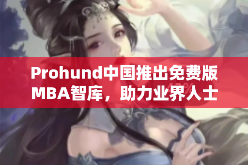 Prohund中国推出免费版MBA智库，助力业界人士实现职业发展