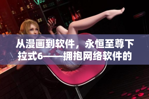 从漫画到软件，永恒至尊下拉式6——拥抱网络软件的全新时代！
