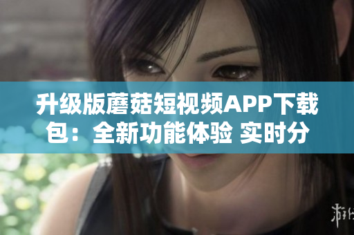 升级版蘑菇短视频APP下载包：全新功能体验 实时分享群组视频