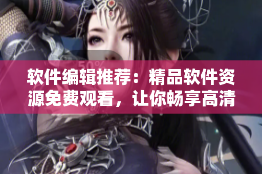 软件编辑推荐：精品软件资源免费观看，让你畅享高清软件世界