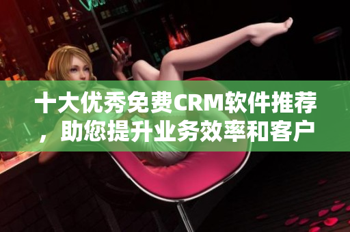 十大优秀免费CRM软件推荐，助您提升业务效率和客户体验！
