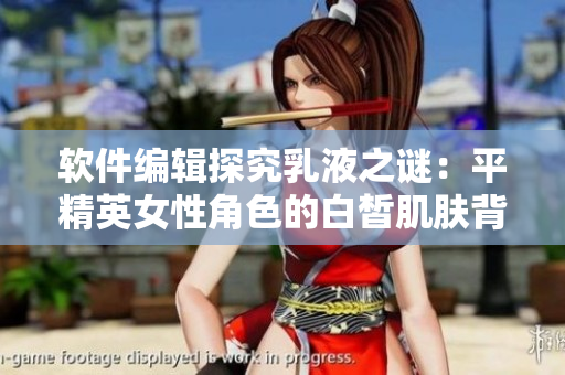 软件编辑探究乳液之谜：平精英女性角色的白皙肌肤背后的技术逻辑