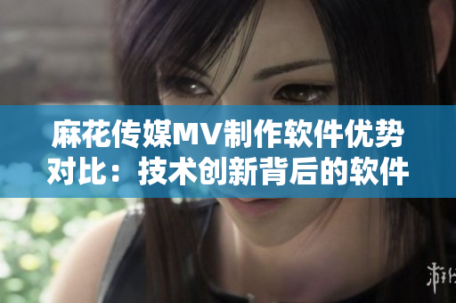 麻花传媒MV制作软件优势对比：技术创新背后的软件实力