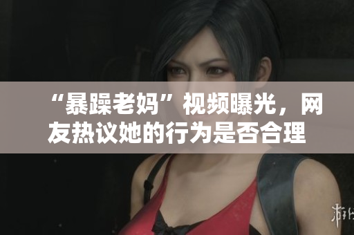 “暴躁老妈”视频曝光，网友热议她的行为是否合理