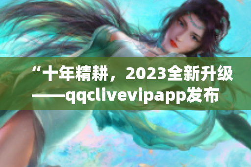 “十年精耕，2023全新升级——qqclivevipapp发布最新版本”