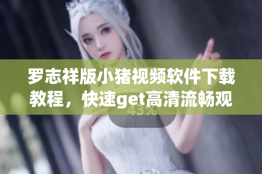 罗志祥版小猪视频软件下载教程，快速get高清流畅观影福利