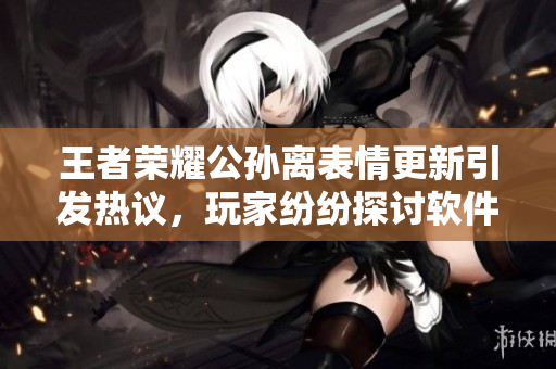 王者荣耀公孙离表情更新引发热议，玩家纷纷探讨软件表情设计哲学