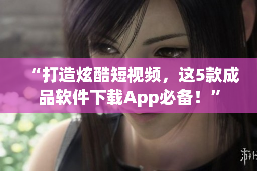 “打造炫酷短视频，这5款成品软件下载App必备！”