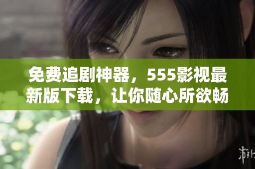 免费追剧神器，555影视最新版下载，让你随心所欲畅享高清电影
